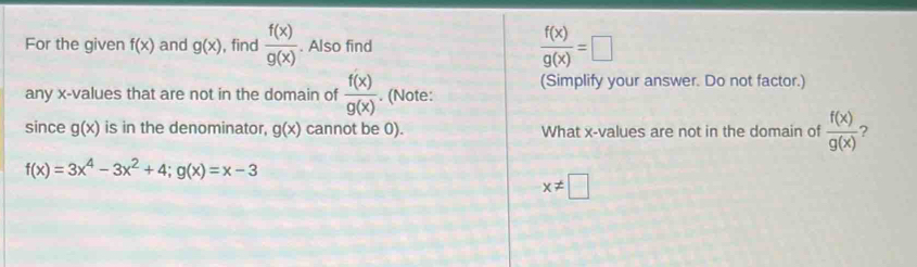 For the given f(x) and g(x) , find  f(x)/g(x) . Also find  f(x)/g(x) =□
(Simplify your answer. Do not factor.) 
any x -values that are not in the domain of  f(x)/g(x) . (Note: 
since g(x) is in the denominator, g(x) cannot be 0). What x -values are not in the domain of  f(x)/g(x)  ?
f(x)=3x^4-3x^2+4; g(x)=x-3
x!= □