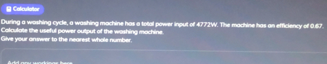 ≌ Calculator 
During a washing cycle, a washing machine has a total power input of 4772W. The machine has an efficiency of 0.67. 
Calculate the useful power output of the washing machine. 
Give your answer to the nearest whole number.