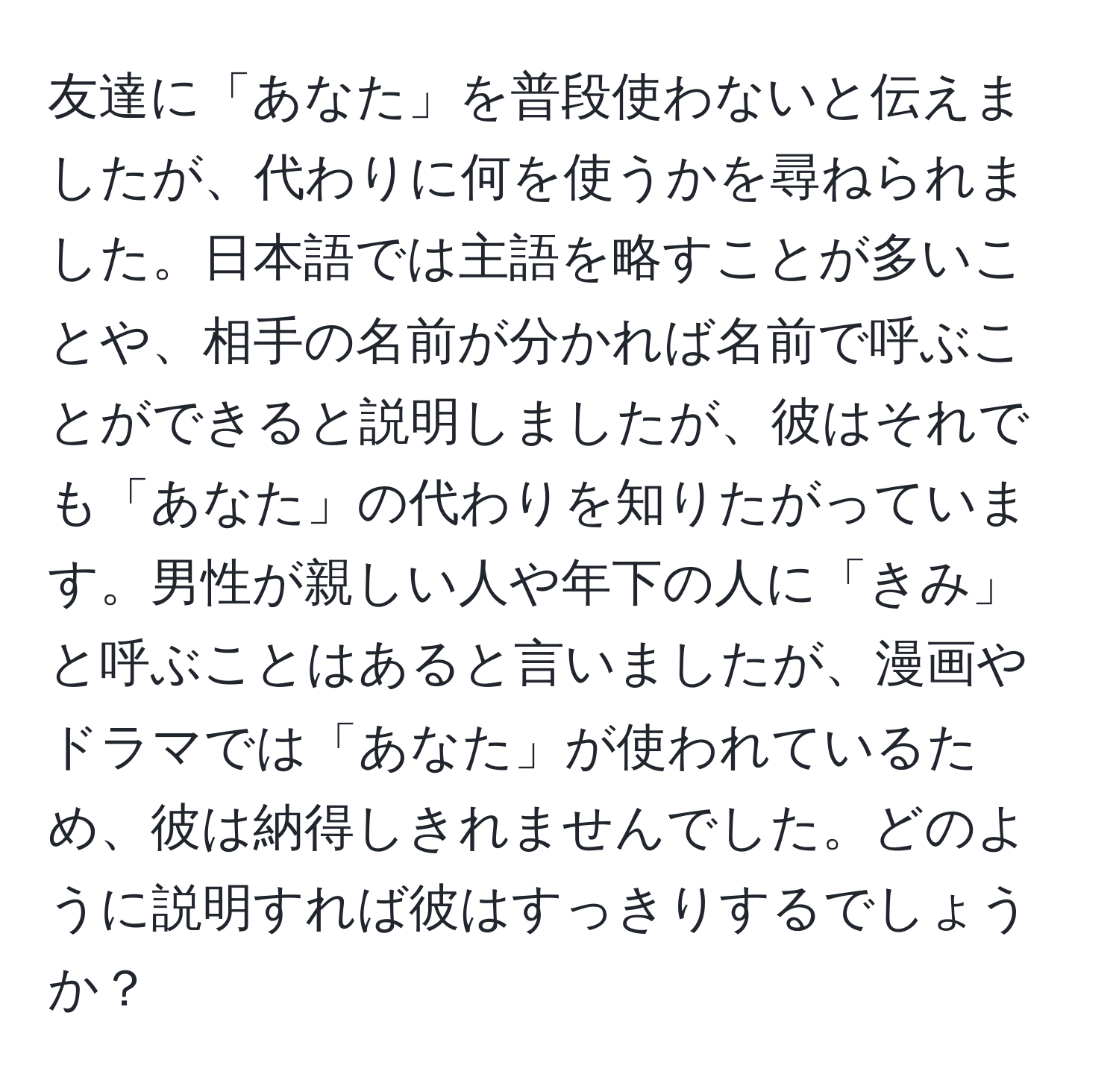 友達に「あなた」を普段使わないと伝えましたが、代わりに何を使うかを尋ねられました。日本語では主語を略すことが多いことや、相手の名前が分かれば名前で呼ぶことができると説明しましたが、彼はそれでも「あなた」の代わりを知りたがっています。男性が親しい人や年下の人に「きみ」と呼ぶことはあると言いましたが、漫画やドラマでは「あなた」が使われているため、彼は納得しきれませんでした。どのように説明すれば彼はすっきりするでしょうか？