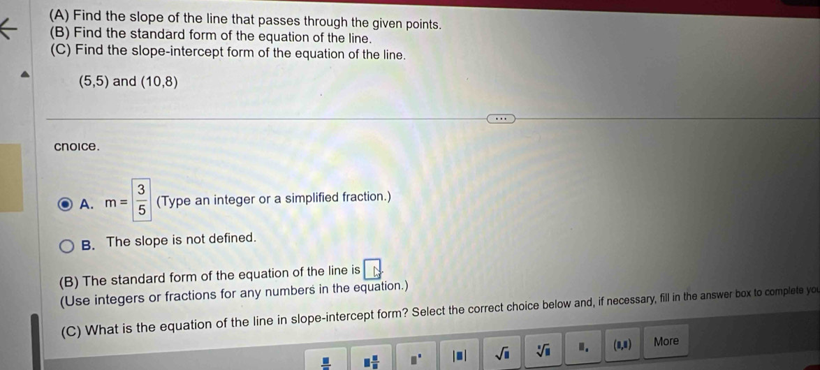 Find the slope of the line that passes through the given points.
(B) Find the standard form of the equation of the line.
(C) Find the slope-intercept form of the equation of the line.
(5,5) and (10,8)
cnoice.
A. m= 3/5  (Type an integer or a simplified fraction.)
B. The slope is not defined.
(B) The standard form of the equation of the line is
(Use integers or fractions for any numbers in the equation.)
(C) What is the equation of the line in slope-intercept form? Select the correct choice below and, if necessary, fill in the answer box to complete you
 □ /□   □  □ /□   □° |□ | sqrt(□ ) sqrt[□](□ ) I. (8,8) More