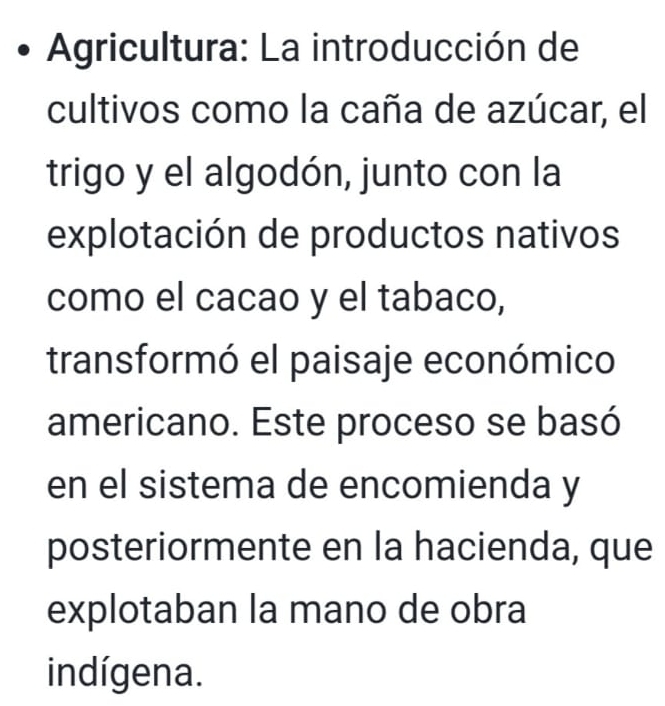 Agricultura: La introducción de 
cultivos como la caña de azúcar, el 
trigo y el algodón, junto con la 
explotación de productos nativos 
como el cacao y el tabaco, 
transformó el paisaje económico 
americano. Este proceso se basó 
en el sistema de encomienda y 
posteriormente en la hacienda, que 
explotaban la mano de obra 
indígena.