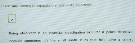 Insert one comma to separate the coordinate adjectives. 
Being observant is an essential investigation skill for a police detective 
because sometimes it's the small subtle clues that help solve a crime.