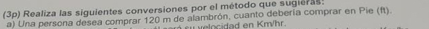 (3p) Realiza las siguientes conversiones por el método que sugieras: 
a) Una persona desea comprar 120 m de alambrón, cuanto debería comprar en Pie (ft). 
u v elocidad en Km/hr.