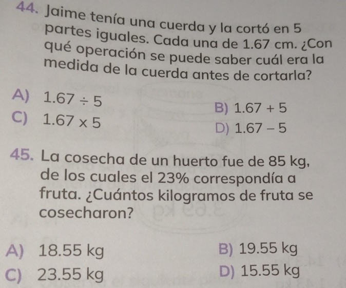 Jaime tenía una cuerda y la cortó en 5
partes iguales. Cada una de 1.67 cm. ¿Con
qué operación se puede saber cuál era la
medida de la cuerda antes de cortarla?
A) 1.67/ 5 B) 1.67+5
C) 1.67* 5 D) 1.67-5
45. La cosecha de un huerto fue de 85 kg,
de los cuales el 23% correspondía a
fruta. ¿Cuántos kilogramos de fruta se
cosecharon?
A) 18.55 kg B) 19.55 kg
C) 23.55 kg D) 15.55 kg