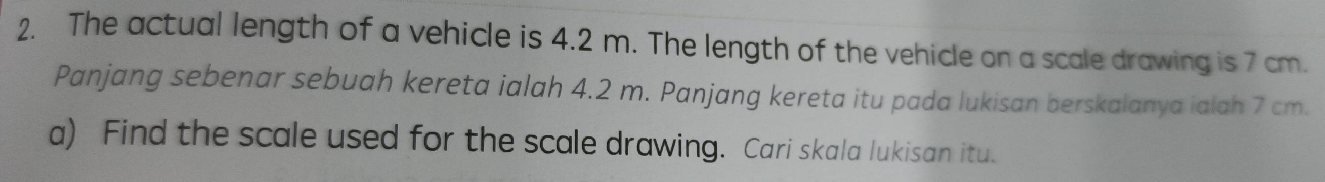 The actual length of a vehicle is 4.2 m. The length of the vehicle on a scale drawing is 7 cm. 
Panjang sebenar sebuah kereta ialah 4.2 m. Panjang kereta itu pada lukisan berskalanya ialah 7 cm. 
a) Find the scale used for the scale drawing. Cari skala lukisan itu.