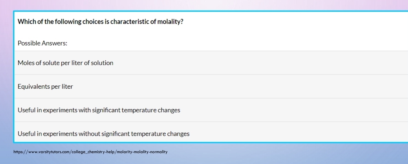 Which of the following choices is characteristic of molality?
Possible Answers:
Moles of solute per liter of solution
Equivalents per liter
Useful in experiments with signifcant temperature changes
Useful in experiments without signifcant temperature changes
https://www.varsitytutors.com/college_chemistry-help/molarity-molality-normality