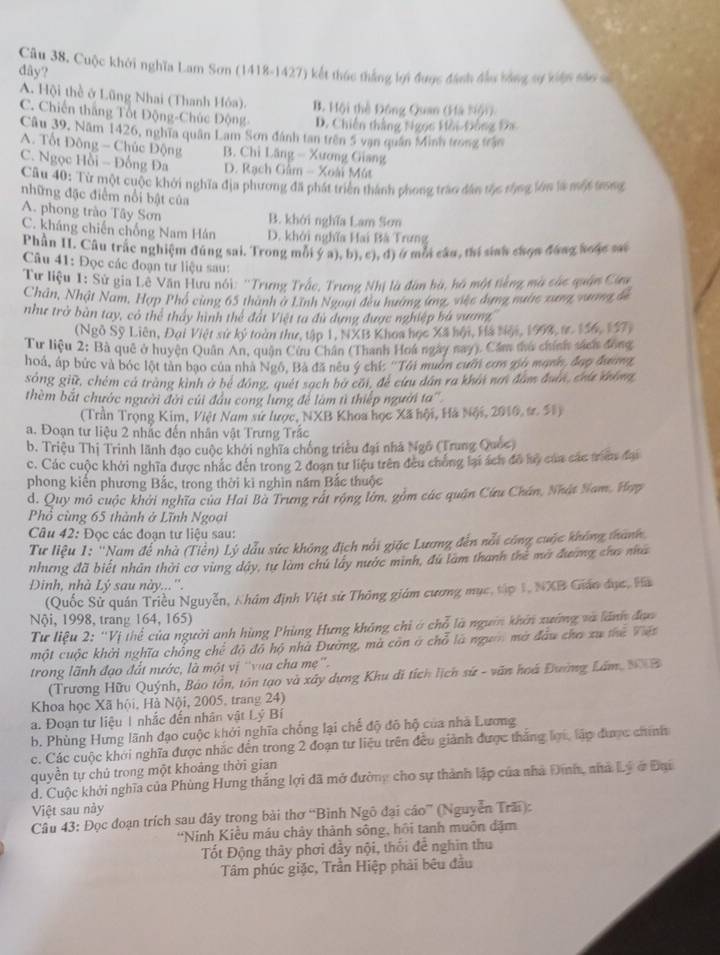 Cuộc khởi nghĩa Lam Sơn (1418-1427) kết thúc thắng bợi được đánh đầu bằng sự kiện sán số
dây?
A. Hội thể ở Lũng Nhai (Thanh Hóa). B. Hội thể Đông Quan (Hà Nội)
C. Chiến thắng Tốt Động-Chúc Động- D. Chiến thắng Ngọs Hồi-Đông Đa
Câu 39, Năm 1426, nghĩa quân Lam Sơn đánh tan trên 5 vạn quân Minh trong trận
A. Tốt Đông - Chúc Động B. Chỉ Lăng - Xương Giang
C. Ngọc Hồi - Đồng Đa D. Rạch Gâm - Xoài Mút
Câu 40: Từ một cuộc khởi nghĩa địa phương đã phát triển thành phong trào dân tộc tộng lớn là một trong
những đặc điểm nổi bật của
A. phong trào Tây Sơn B. khởi nghĩa Lam Sơn
C. kháng chiến chống Nam Hán D. khởi nghĩa Hai Bà Trưng
Phần II. Câu trắc nghiệm đúng sai. Trong mỗi ý a), b), c), đ) ở mỗi câu, thí sinh chọa đáng soặc sai
Câu 41: Đọc các đoạn từ liệu sau:
Từ liệu 1: Sử gia Lê Văn Hưu nói: ''Trưng Trắc, Trưng Nhị là đân bà, hà một tiếng mà các quân Cứu
Chân, Nhật Nam, Hợp Phó cùng 65 thành ở Lĩnh Ngoại đều hướng ứng, việc dụng nước xưng vưng đề
như trở bàn tay, có thể tháy hình thể đất Việt ta đù dựng được nghiệp bà vương,
(Ngô Sỹ Liên, Đại Việt sự ký toàn thư, tập 1, NXB Khoa học Xã hội, Hà Nội, 1998, tr. 156, 157)
Tư liệu 2: Bà quê ở huyện Quân An, quận Cửu Chân (Thanh Hoa ngày nay). Cầm thu chính sách đóng
hoá, áp bức và bóc lột tản bạo của nhà Ngô, Bà đã nêu ý chí: ''Tôả muờn cườn cơ g6 mạơn, đạp đương
sóng giữ, chém cả tràng kinh ở bệ đóng, quét sạch bữ cầi, đề cứu dân ra khải nn đam đuân, cha khna,
thèm bắt chước người đời củi đầu cong lưng để làm tì thiếp người ta''
(Trần Trọng Kim, Việt Nam sử lược, NXB Khoa học Xã hội, Hà Nội, 2010, t. 51)
a. Đoạn tư liệu 2 nhắc đến nhân vật Trưng Trắc
b. Triệu Thị Trinh lãnh đạo cuộc khởi nghĩa chống triều đại nhà Ngô (Trung Quốc)
c. Các cuộc khởi nghĩa được nhắc đến trong 2 đoạn tư liệu trên đều chống lại ách đô lộ của các triên đại
phong kiến phương Bắc, trong thời ki nghìn năm Bắc thuộc
d. Quy mô cuộc khởi nghĩa của Hai Bà Trưng rất rộng lớn, gồm các quận Cứu Chân, Nhật Nam, Hợp
Phổ cùng 65 thành ở Lĩnh Ngoại
Câu 42: Đọc các đoạn tư liệu sau:
Tư liệu 1: ''Nam để nhà (Tiền) Lý dẫu sức không địch nổi giác Lương đến nổi công cuộc không thành
nhưng đã biết nhân thời cơ vùng đây, tự làm chú lây nước minh, đú làm thanh thể mờ đương cha na
Đinh, nhà Lý sau này...''.
(Quốc Sử quán Triều Nguyễn, Nhám định Việt sử Thông giám cương mục, tập 1, NXB Giáo đục, Hà
Nội, 1998, trang 164, 165)
Tư liệu 2: ''Vị thể của người anh hùng Phùng Hưng không chỉ ở chỗ là ngườn khởi xường và lãnh đạo
một cuộc khởi nghĩa chồng chế đô đô hộ nhà Đường, mà còn ở chỗ là người mờ đầu cha xu the Viết
trong lãnh đạo đất nước, là một vị 'vua cha mẹ'.
(Trương Hữu Quýnh, Bảo tồn, tôn tạo và xây dựng Khu di tích lịch sứ - văn hoá Đường Lâm, NXB
Khoa học Xã hội, Hà Nội, 2005, trang 24)
a. Đoạn tư liệu 1 nhắc đến nhân vật Lý Bí
b. Phùng Hưng lãnh đạo cuộc khởi nghĩa chống lại chế độ đô hộ của nhà Lương
c. Các cuộc khởi nghĩa được nhắc đến trong 2 đoạn tư liệu trên đều giành được thắng lợi, lập được chính
quyền tự chủ trong một khoảng thời gian
d. Cuộc khởi nghĩa của Phùng Hưng thắng lợi đã mở đường cho sự thành lập của nhà Đinh, nhà Lý ở Đại
Việt sau này
Câu 43: Đọc đoạn trích sau đây trọng bài thơ “Bình Ngô đại cáo” (Nguyễn Trãi):
'Ninh Kiều máu chảy thành sông, hồi tanh muôn đặm
Tốt Động thây phơi đầy nội, thổi đễ nghin thu
Tâm phúc giặc, Trần Hiệp phải bêu đầu