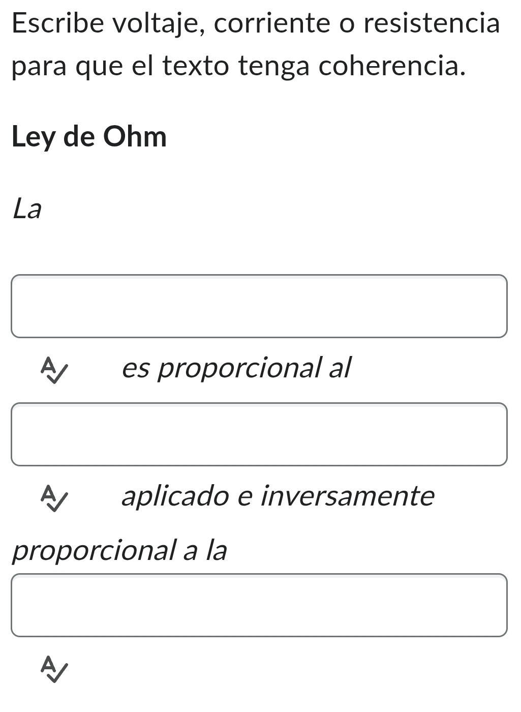 Escribe voltaje, corriente o resistencia 
para que el texto tenga coherencia. 
Ley de Ohm 
La 
A es proporcional al 
aplicado e inversamente 
proporcional a la 
A