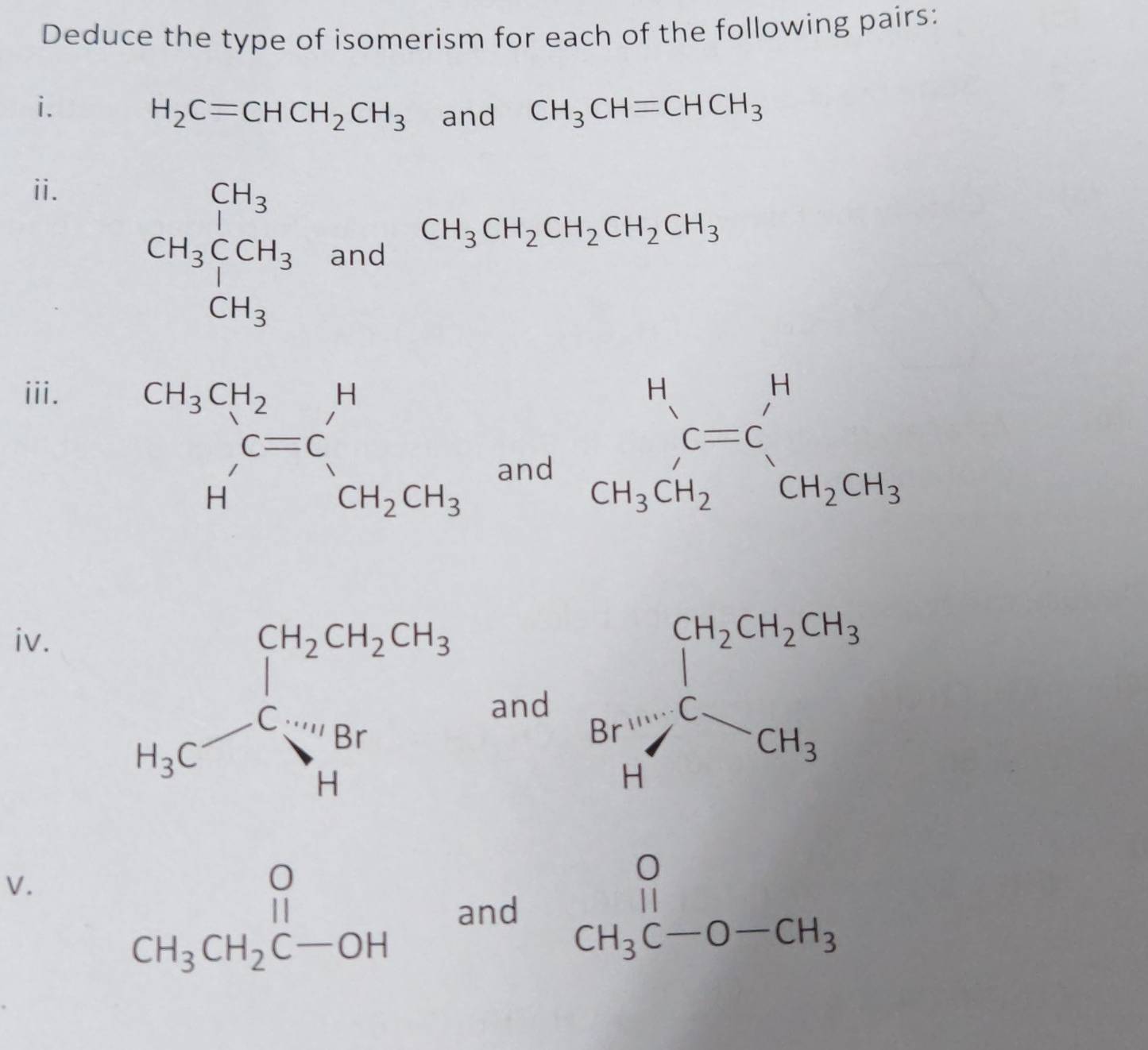 Deduce the type of isomerism for each of the following pairs:
i.
H_2C=CHCH_2CH_3 and CH_3CH=CHCH_3
ii.
□ 
CH_3CCH_3 and CH_3CH_2CH_2CH_2CH_3^(iii.
beginarray)r CH_3CH_2 H'endarray C=C_CH_2CH_3andbeginarrayr H CH_3CH_2endarray beginarrayr H CH_3CH_2endarray beginarrayr H CH_2CH_3endarray
iv.
and Ba^(++)+beginarrayr CH_2CH_3CO][Csim CH_3beginarrayr CH_3 CH_3endarray 
V.
beginarrayr O CH_3CH_2C-OHendarray and beginarrayr O CH_3C-O-CH_3endarray