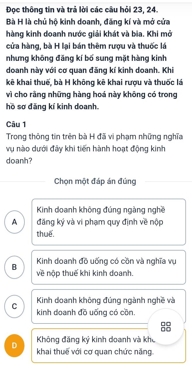 Đọc thông tin và trả lời các câu hỏi 23, 24.
Bà H là chủ hộ kinh doanh, đăng kí và mở cửa
hàng kinh doanh nước giải khát và bia. Khi mở
cửa hàng, bà H lại bán thêm rượu và thuốc lá
nhưng không đăng kí bổ sung mặt hàng kinh
doanh này với cơ quan đăng kí kinh doanh. Khi
kê khai thuế, bà H không kê khai rượu và thuốc lá
vì cho rằng những hàng hoá này không có trong
hồ sơ đăng kí kinh doanh.
Câu 1
Trong thông tin trên bà H đã vi phạm những nghĩa
vụ nào dưới đây khi tiến hành hoạt động kinh
doanh?
Chọn một đáp án đúng
Kinh doanh không đúng ngàng nghề
A đăng ký và vi phạm quy định về nộp
thuế.
B Kinh doanh đồ uống có cồn và nghĩa vụ
về nộp thuế khi kinh doanh.
C Kinh doanh không đúng ngành nghề và
kinh doanh đồ uống có cồn.
D Không đăng ký kinh doanh và khc
khai thuế với cơ quan chức năng.