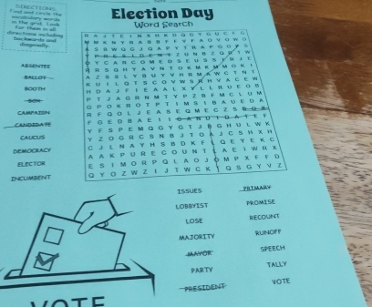 ind and cinle the vecabslory =ard= D1bcC110N45 Election Day 
in the an l o Word Search 
r e c ione mctne for them i all RAJT Ε ： ΝX H K GΕτ G∪ς ？ 。 
м кΝ у н AΒBF F ν F AΟνΟW о 
diagonafly 
A S аW ωG J G A р Y I R A PG ο у S 
P о Ε9 1 ∩ Eм т 2U Ν В2GW S W 
ARSENTEE o y c a r c om e d s e u s s y r Je 
R R S G H Y a ν Ν T o κ м kμ m o κ ι 
BAEEO A Z § S L Y B U Y V H R M A  C  η τ 
kuil gts covw srhvage w 
HO0 TH H D A J F I E A A L X Y L L R U E O W 
T J A G R N M T Y P Z B F M C L U M 
G P O K R O TP T I M S  Y A υ E D A 
CAMPAISN R F Q O L J E A SE Q M E C Z 5 8 O X 
F G E D B A E ！ I G A N U Ι D A T E F 
CANDEDATE Y F S P E M Q G y G T J ō G H u l W k 
CAUCUS Y Z O G R C S Ν B J T O A J C S H X H 
DEMOcrACy C J L N A Y H S B D K F G Ε Y E K C 
ELECTOr A A K p ur e C o u n t A e I w R X 
INCLMBENT E S I м o R P Q l Ao Jó m P χ F F D 
Q Y Ο Z W Z IJ T W C Κ G S G Y V Z 
SSUES PRIMARY 
OBBYIST PROMISE 
LOSE RECOUNT 
MAJORITY RUNOFF 
MAYOR SPEECH 
PARTY TALLY 
VOTE 
PRESIDENT 
t