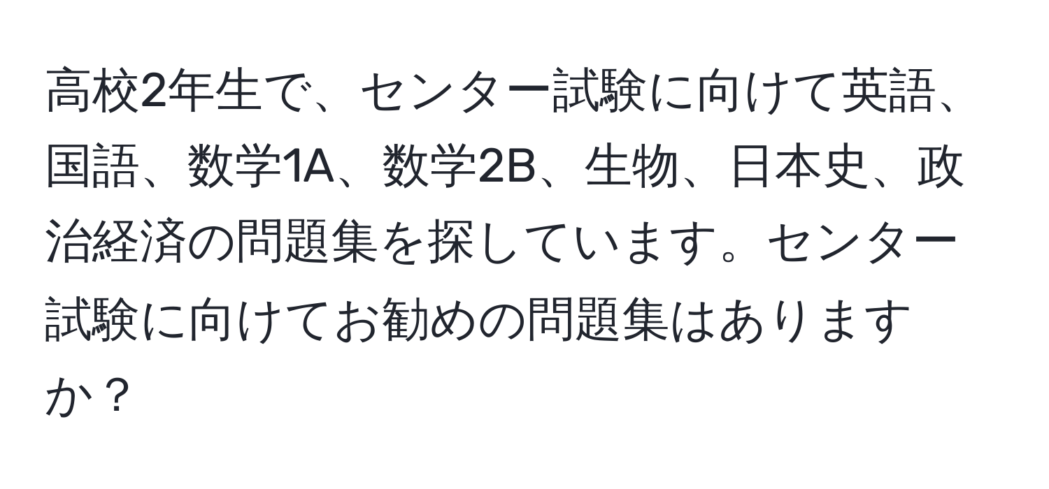 高校2年生で、センター試験に向けて英語、国語、数学1A、数学2B、生物、日本史、政治経済の問題集を探しています。センター試験に向けてお勧めの問題集はありますか？