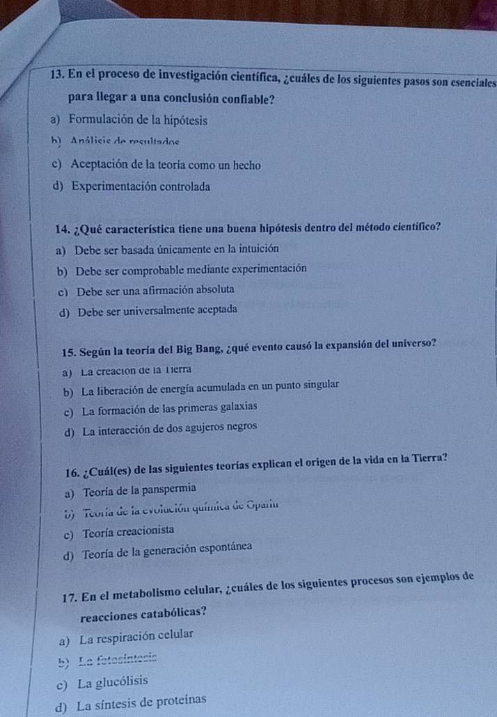 En el proceso de investigación científica, ¿cuáles de los siguientes pasos son esenciales
para llegar a una conclusión confiable?
a) Formulación de la hipótesis
hb) Análisis de resultados
c) Aceptación de la teoría como un hecho
d) Experimentación controlada
14. ¿Qué característica tiene una buena hipótesis dentro del método científico?
a) Debe ser basada únicamente en la intuición
b) Debe ser comprobable mediante experimentación
c) Debe ser una afirmación absoluta
d) Debe ser universalmente aceptada
15. Según la teoría del Big Bang, ¿qué evento causó la expansión del universo?
a) La creación de la Tierra
b) La liberación de energía acumulada en un punto singular
c) La formación de las primeras galaxias
d) La interacción de dos agujeros negros
16. ¿Cuál(es) de las siguientes teorías explican el origen de la vida en la Tierra?
a) Teoría de la panspermia
b) Teoría de la evolución química de Oparin
c) Teoría creacionista
d) Teoría de la generación espontánea
17. En el metabolismo celular, ¿cuáles de los siguientes procesos son ejemplos de
reacciones catabólicas?
a) La respiración celular
b) La fotesíntesis
c) La glucólisis
d) La síntesis de proteínas