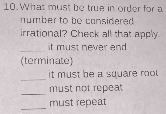 What must be true in order for a
number to be considered
irrational? Check all that apply.
_
it must never end
(terminate)
_
it must be a square root
_
must not repeat
_
must repeat