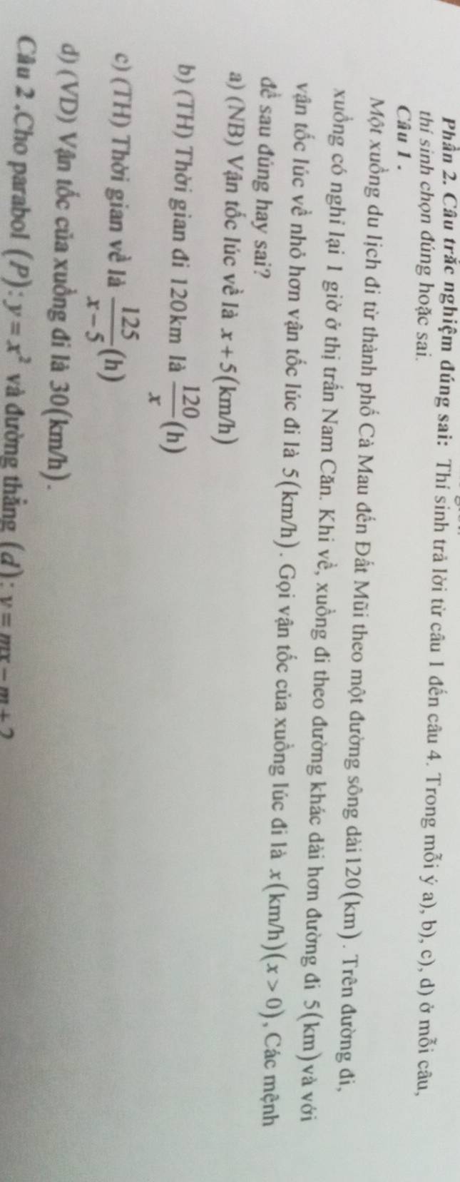 Phần 2. Câu trắc nghiệm đúng sai: Thí sinh trả lời từ câu 1 đến câu 4. Trong mỗi ý a), b), c), d) ở mỗi câu,
thí sinh chọn đúng hoặc sai.
Câu 1 .
Một xuồng du lịch đi từ thành phố Cà Mau đến Đất Mũi theo một đường sông dài120(km). Trên đường đi,
xuồng có nghi lại 1 giờ ở thị trấn Nam Căn. Khi về, xuồng đi theo đường khác dài hơn đường đi 5(km) và với
vận tốc lúc về nhỏ hơn vận tốc lúc đi là 5(km/h). Gọi vận tốc của xuồng lúc đi là x(km/h) (x>0) , Các mệnh
đề sau đúng hay sai?
a) (NB) Vận tốc lúc về là x+5 (km/h)
b) (TH) Thời gian đi 120km là  120/x (h)
c) (TH) Thời gian về là  125/x-5 (h)
d) (VD) Vận tốc của xuồng đi là 30(km/h).
Câu 2 .Cho parabol (P):y=x^2 và đường thẳng (d): y=mx-m+2