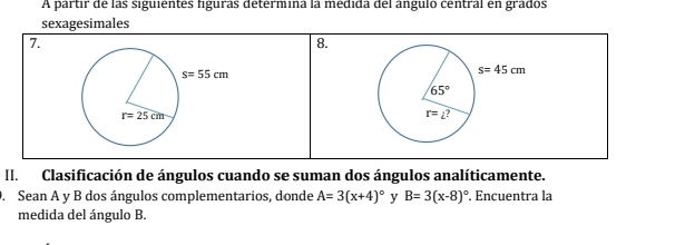 A partir de las siguientes figuras détermina la médida del anguló central en grados
sexagesimales
7.
8.
II. Clasificación de ángulos cuando se suman dos ángulos analíticamente.
. Sean A y B dos ángulos complementarios, donde A=3(x+4)^circ  y B=3(x-8)^circ . Encuentra la
medida del ángulo B.