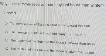 Why does summer receive more daylight hours than winter?
(1 point)
The hemisphere of Earth is tilted more toward the Sun.
The hemisphere of Earth is tilted away from the Sun
The rotation of the Sun and the Moon is slower than usual.
The rotation of the Sun and the Moon is faster than usual