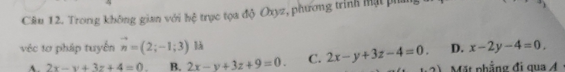 Trong không gian với hệ trục tọa độ Oxyz, phương trình mạt pu
véc tơ pháp tuyển vector n=(2;-1;3) là D. x-2y-4=0.
A. 2x-y+3z+4=0. B. 2x-y+3z+9=0. C. 2x-y+3z-4=0. 
Mặt phẳng đi qua Á