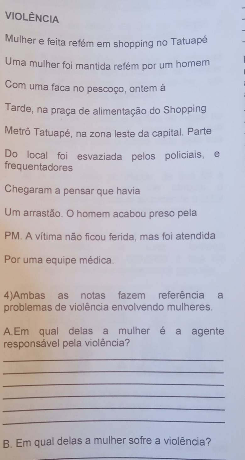 VIOLÊNCIA 
Mulher e feita refém em shopping no Tatuapé 
Uma mulher foi mantida refém por um homem 
Com uma faca no pescoço, ontem à 
Tarde, na praça de alimentação do Shopping 
Metrô Tatuapé, na zona leste da capital. Parte 
Do local foi esvaziada pelos policiais, e 
frequentadores 
Chegaram a pensar que havia 
Um arrastão. O homem acabou preso pela 
PM. A vítima não ficou ferida, mas foi atendida 
Por uma equipe médica. 
4)Ambas as notas fazem referência a 
problemas de violência envolvendo mulheres. 
A.Em qual delas a mulher é a agente 
responsável pela violência? 
_ 
_ 
_ 
_ 
_ 
_ 
B. Em qual delas a mulher sofre a violência? 
_