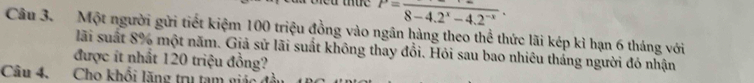 P=frac 8-4.2^x-4.2^(-x). 
Câu 3. Một người gửi tiết kiệm 100 triệu đồng vào ngân hàng theo thể thức lãi kép kì hạn 6 tháng với 
lãi suất 8% một năm. Giả sử lãi suất không thay đổi. Hỏi sau bao nhiêu tháng người đó nhận 
được ít nhất 120 triệu đồng? 
Câu 4. Cho khổi lăng trụ tạm giác đ