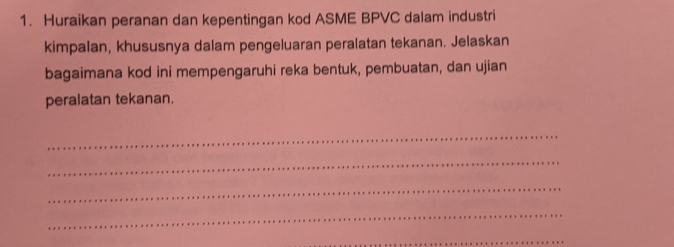 Huraikan peranan dan kepentingan kod ASME BPVC dalam industri 
kimpalan, khususnya dalam pengeluaran peralatan tekanan. Jelaskan 
bagaimana kod ini mempengaruhi reka bentuk, pembuatan, dan ujian 
peralatan tekanan. 
_ 
_ 
_ 
_ 
_