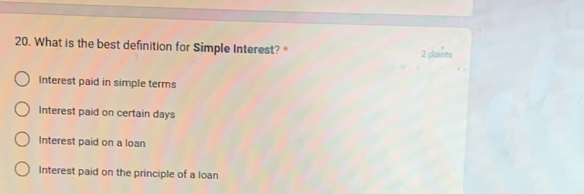 What is the best definition for Simple Interest? * 2 points
Interest paid in simple terms
Interest paid on certain days
Interest paid on a loan
Interest paid on the principle of a loan