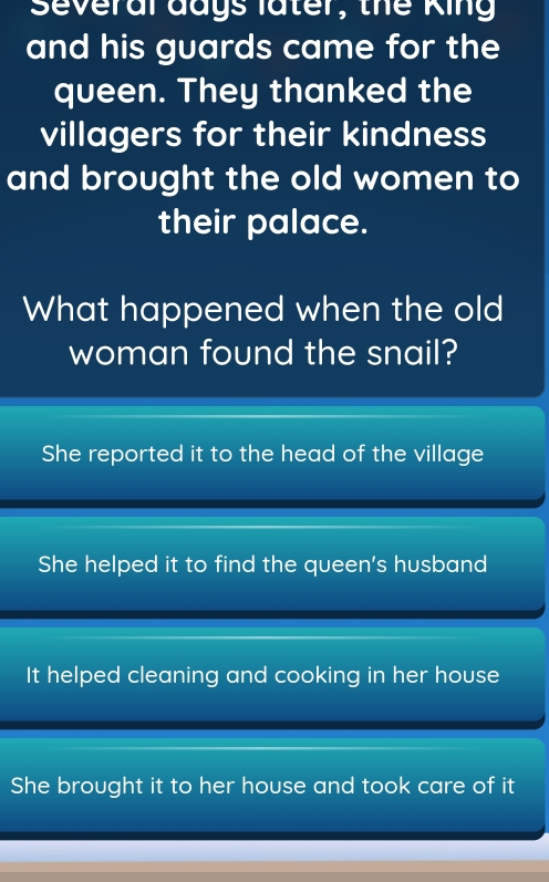 Several days later, the King
and his guards came for the
queen. They thanked the
villagers for their kindness
and brought the old women to
their palace.
What happened when the old
woman found the snail?
She reported it to the head of the village
She helped it to find the queen's husband
It helped cleaning and cooking in her house
She brought it to her house and took care of it