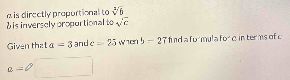 α is directly proportional to sqrt[3](b)
b is inversely proportional to sqrt(c)
Given that a=3 and c=25 when b=27 find a formula for a in terms of c
a=□