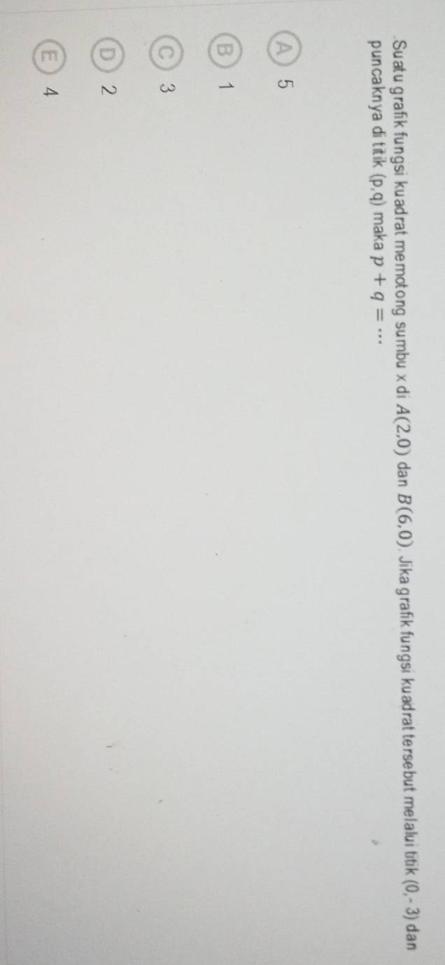 .Suatu grafik fungsi kuadrat memotong sumbu x di A(2,0) dan B(6,0). Jika grafik fungsi kuadrat tersebut melalui titik (0,-3) dan
puncaknya di titik (p,q) maka p+q=·s
A 5
B 1
C 3
D 2
E4