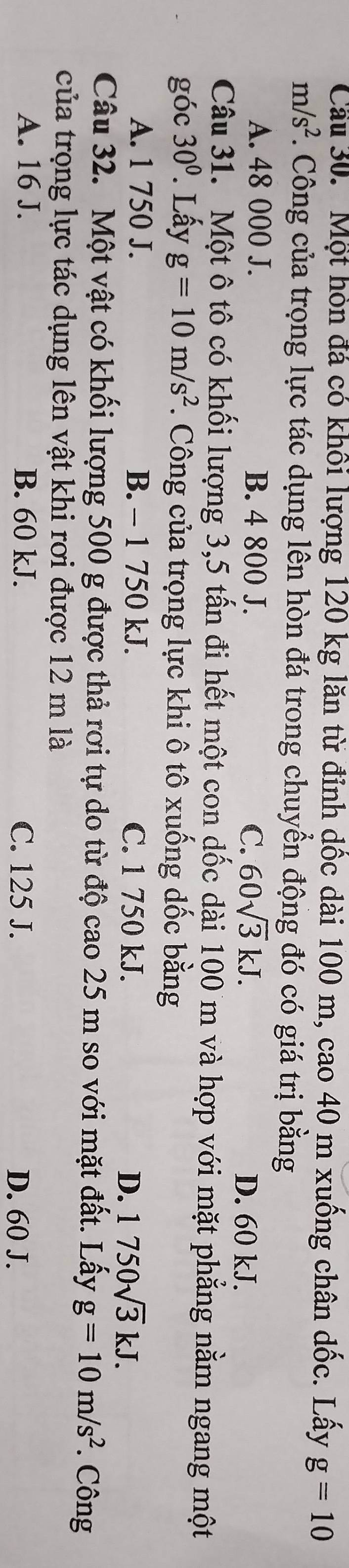 Cầu 30. Một hòn đá có khối lượng 120 kg lăn từ đỉnh dốc dài 100 m, cao 40 m xuống chân dốc. Lấy g=10
m/s^2. Công của trọng lực tác dụng lên hòn đá trong chuyền động đó có giá trị bằng
A. 48 000 J. B. 4 800 J. C. 60sqrt(3)kJ. D. 60 kJ.
Câu 31. Một ô tô có khối lượng 3, 5 tấn đi hết một con dốc dài 100 m và hợp với mặt phẳng nằm ngang một
góc 30° Lấy g=10m/s^2 *. Công của trọng lực khi ô tô xuống dốc bằng
A. 1 750 J. B. - 1 750 kJ. C. 1 750 kJ. D. 1750sqrt(3)kJ. 
Câu 32. Một vật có khối lượng 500 g được thả rơi tự do từ độ cao 25 m so với mặt đất. Lấy g=10m/s^2. Công
của trọng lực tác dụng lên vật khi rơi được 12 m là
A. 16 J. B. 60 kJ. C. 125 J.
D. 60 J.