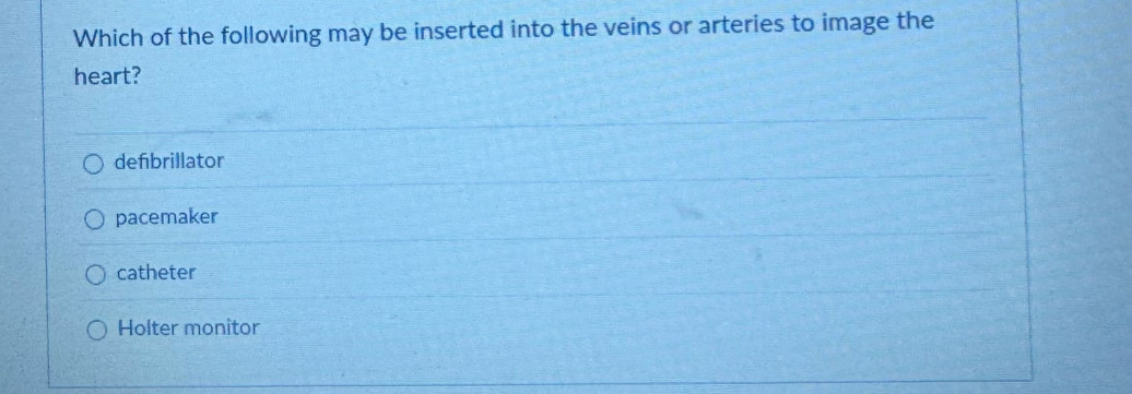 Which of the following may be inserted into the veins or arteries to image the
heart?
defibrillator
pacemaker
catheter
Holter monitor