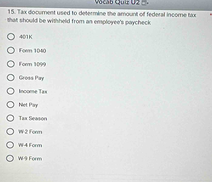 Vocab Quiz U2
15. Tax document used to determine the amount of federal income tax *
that should be withheld from an employee's paycheck
401K
Form 1040
Form 1099
Gross Pay
Income Tax
Net Pay
Tax Season
W-2 Form
W-4 Form
W-9 Form