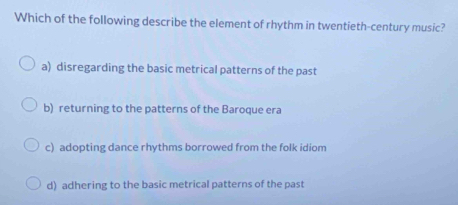 Which of the following describe the element of rhythm in twentieth-century music?
a) disregarding the basic metrical patterns of the past
b) returning to the patterns of the Baroque era
c) adopting dance rhythms borrowed from the folk idiom
d) adhering to the basic metrical patterns of the past