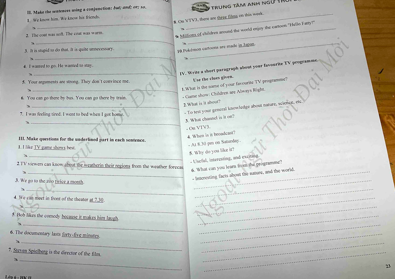 Make the sentences using a conjunction: but; and; or; so. 
TRUNG TÂM ANH NGữ THứ 
8. On VTV3, there are three films on this week. 
1. We know him. We know his friends. 
_9 Millions of children around the world enjoy the cartoon "Hello Fatty!" 
2. The coat was soft. The coat was warm. 
_ 
3. It is stupid to do that. It is quite unnecessary 
10.Pokémon cartoons are made in Japan. 
_ 
4. I wanted to go. He wanted to stay. ∈t V programme. 
_IV. Write a short paragraph about your favourite 
5. Your arguments are strong. They don’t convince me. 
Use the clues given. 
_1.What is the name of your favourite TV programme? 
6. You can go there by bus. You can go there by train. 
- Game show: Children are Always Right. 
2.What is it about? 
7. I was feeling tired. I went to bed when I got home. 
_- To test your general knowledge about nature, science, etc. 
_ 
3. What channel is it on? 
- On VTV3. 
4. When is it broadcast? 
III. Make questions for the underlined part in each sentence. 
- At 8.30 pm on Saturday. 
1. I like TV game shows best. 
5. Why do you like it? 
_- Useful, interesting, and exciting. 
2.TV viewers can know about the weatherin their regions from the weather forecas 
6. What can you learn from the programme? 
_- Interesting facts about the nature, and the world. 
3. We go to the zoo twice a month. 
_2 
4. We can meet in front of the theater at 7.30. 
_ 
_ 
_ 
5. Bob likes the comedy because it makes him laugh._ 
__ 
__ 
6. The documentary lasts forty-five minutes. 
_ 
7. Steven Spielberg is the director of the film. 
_ 
_ 
_ 
_ 
23 
Lớp 6 - HK II