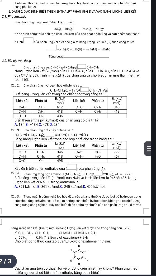 Tính biến thiên enthalpy của phản ứng theo nhiệt tao thành chuẩn của các chất (Số liệu
bảng phụ lục 2).
* 2. DẠng 2: XÁc địNH BiếN tHiêN ENTHALPY Phản ứnG Dựa vàO năNG LượnG LIêN Kết
2.1. Phương pháp
Cho phán ứng tổng quát ở điều kiện chuẩn:
aA(g)+bB(g)□ mM(g)+nN(g)
Xác định công thức cấu tạo (loại liên kết) của các chất phán ứng và sản phẩm tạo thành.
* Tính □ của phản ứng khi biết các giá trị năng lượng liên kết (E) theo công thức:
□ =a.E.(A)+b.E.(B)-m.E.(M)-n.E.(N)
Tổng quát: □
2.2. Bài tập vận dụng
Câu 1 Cho phản ứng sau: CHequiv CH(g)+2H_2(g)□ CH_3-CH_3
Năng lượng liên kết (kJ/m nol) của H-H là 436, của C-C là 347, của C-H là 414 và
của Cequiv C là 839. Tính nhiệt (△ H) 1 của phản ứng và cho biết phản ứng thu nhiệt hay
tỏa nhiệt.
Câu 2: Cho phản ứng hydrogen hóa ethylene sau:
H_2=CH_2(g)+H_2(g)□ a H_3-CH_3(g)
Biết năng lượng liên kết trong các chất cho trong bảng sau:
Biến thiên enthalpy (kJ/mol) của phản ứng có giá trị là
A. 134.B. -134.C. 478.D. 284.
Câu 3: Cho phản ứng đốt cháy butane sau:
C_4H_10(g)+13/2O_2(g)□ 4CO_2(g)+5H_2O(g)(1)
Bảng năng lượng liền kết trong các hợp chất cho trong bảng sau:
Xác định biến thiên enthalpy của ( L) của phản ứng (1).
Câu 4: Phản ứng tổng hợp ammonia (NH_3): N_2(g)+3H_2(g)□ 2NH_3(g)△ H=-92kJ.
Biết năng lượng liên kết (kJ/mol) của Nequiv N và H-H lần lượt là 946 và 436. Năng
lượng liên kết của N-H trong ammonia là
A. 391 kJ/mol.B. 361 kJ/mol.C. 245 kJ/mol.D. 490 kJ/mol.
Câu 5: Trong ngành công nghệ lọc hóa dầu, các alkane thường được loại bỏ hydrogen trong
các phản ứng dehydro hóa để tạo ra những sản phẩm hydrocarbon không no có nhiều ứng
dụng trong công nghiệp. Hãy tính biến thiên enthalpy chuẩn của các phản ứng sau dựa vào
năng lượng liên kết. (Giá trị một số năng lượng liên kết được cho trong bảng phụ lục 2).
a) CH_3-CH_2-CH_2-CH_3□ CH_2=CH-CH=CH_2+2H_2
b) 6CH_4□ C_6H_6(1,3,5-cy yclohexatr iene)+9H_2
Cho biết công thức cấu tạo của 1,3,5-cyclohexatriene như sau:
2 / 3
Các phản ứng trên có thuận lợi về phương diện nhiệt hay không? Phản ứng theo
chiều ngược lai có biến thiên enthalpy bằng bao nhiêu?