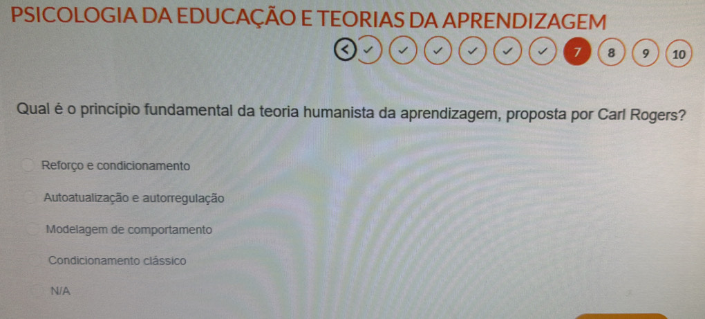 PSICOLOGIA DA EDUCAÇÃO E TEORIAS DA APRENDIZAGEM
a
7 8 9 10
Qual éo princípio fundamental da teoria humanista da aprendizagem, proposta por Carl Rogers?
Reforço e condicionamento
Autoatualização e autorregulação
Modelagem de comportamento
Condicionamento clássico
N/A