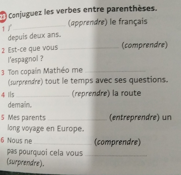 Conjuguez les verbes entre parenthèses. 
1j' 
_(apprendre) le français 
depuis deux ans. 
2 Est-ce que vous _(comprendre) 
l’espagnol ? 
3 Ton copain Mathéo me_ 
(surprendre) tout le temps avec ses questions. 
4 Ils _(reprendre) la route 
demain. 
5 Mes parents _(entreprendre) un 
long voyage en Europe. 
6 Nous ne _(comprendre) 
pas pourquoi cela vous_ 
(surprendre).