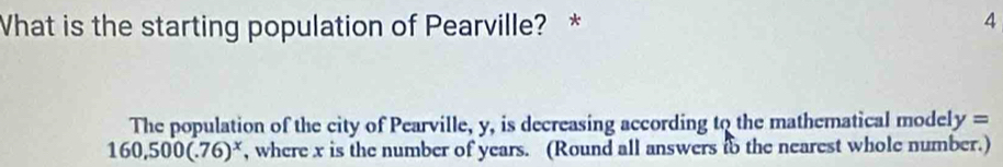 What is the starting population of Pearville? *
4
The population of the city of Pearville, y, is decreasing according to the mathematical model y=
160,500(.76)^x , where x is the number of years. (Round all answers to the nearest whole number.)