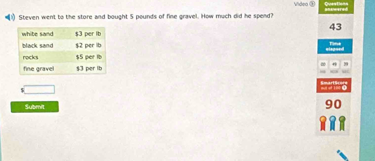 Video ⑥ Questions 
answered 
Steven went to the store and bought 5 pounds of fine gravel. How much did he spend?
43
elapsed Time
0 49 39
SmartScore 
□ 
out of 100 Ω 
Submit