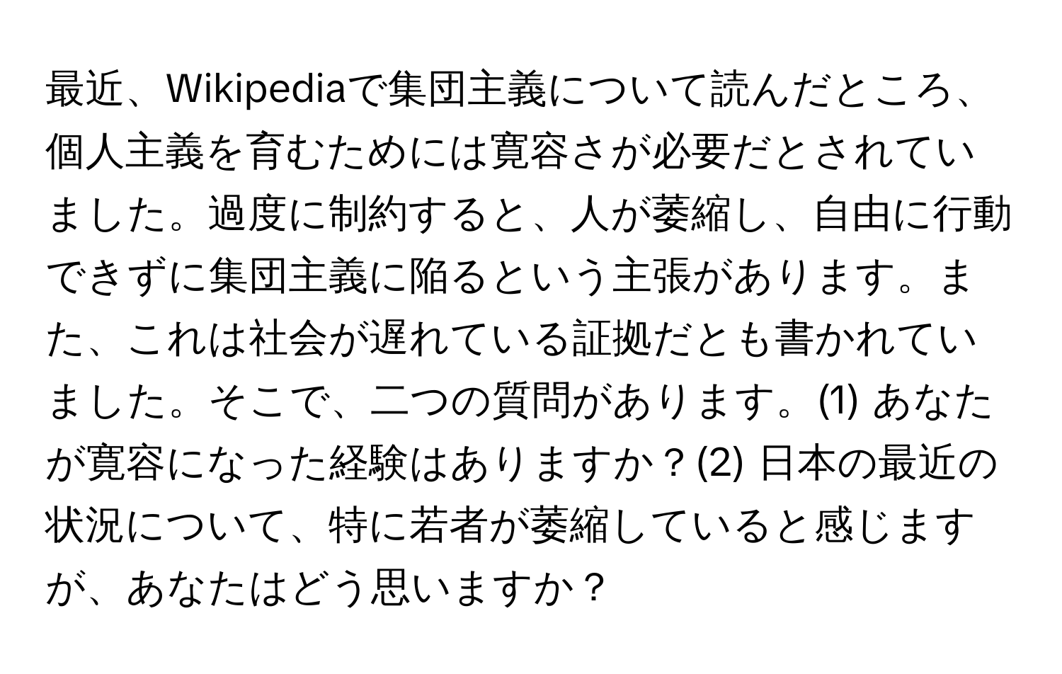 最近、Wikipediaで集団主義について読んだところ、個人主義を育むためには寛容さが必要だとされていました。過度に制約すると、人が萎縮し、自由に行動できずに集団主義に陥るという主張があります。また、これは社会が遅れている証拠だとも書かれていました。そこで、二つの質問があります。(1) あなたが寛容になった経験はありますか？(2) 日本の最近の状況について、特に若者が萎縮していると感じますが、あなたはどう思いますか？