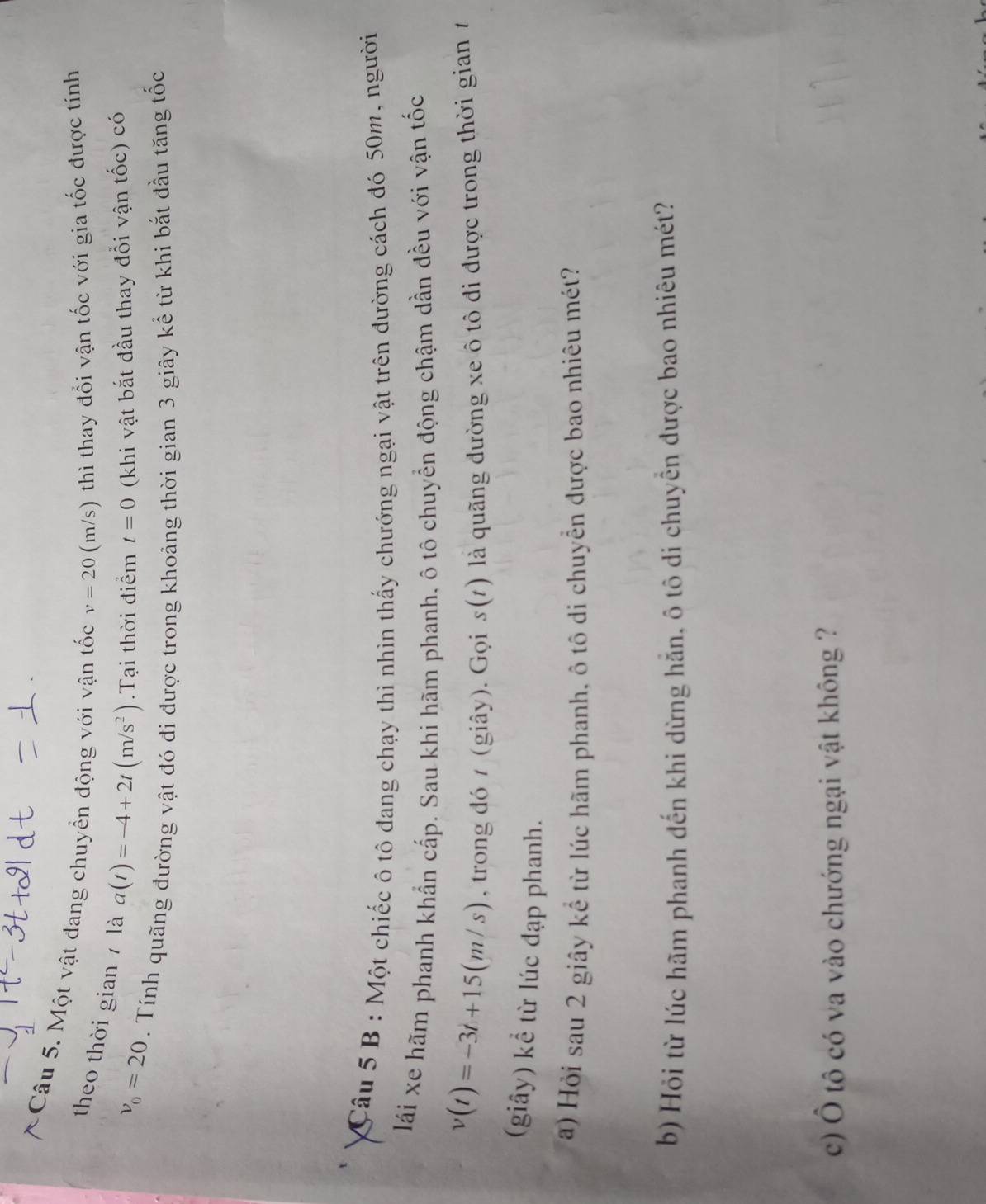 Một vật đang chuyển động với vận tốc v=20(m/s) thì thay đổi vận tốc với gia tốc được tính 
theo thời gian là a(t)=-4+2t(m/s^2).Tại thời điểm t=0 (khi vật bắt đầu thay đổi vận tốc) có
v_0=20. Tính quãng đường vật đó đi được trong khoảng thời gian 3 giây kể từ khi bắt đầu tăng tốc 
Câu 5 B : Một chiếc ô tô đang chạy thì nhìn thấy chướng ngại vật trên đường cách đó 50m, người 
lái xe hãm phanh khẩn cấp. Sau khi hãm phanh, ô tô chuyển động chậm dần đều với vận tốc
v(t)=-3t+15(m/s) , trong đó / (giây). Gọi s(t) là quãng đường xe ô tô đi được trong thời gian 1 
(giây) kể từ lúc đạp phanh. 
) Hỏi sau 2 giây kể từ lúc hãm phanh, ô tô di chuyển được bao nhiêu mét? 
b) Hỏi từ lúc hãm phanh đến khi dừng hẵn, ô tô di chuyển được bao nhiêu mét? 
c) Ô tô có va vào chướng ngại vật không ?