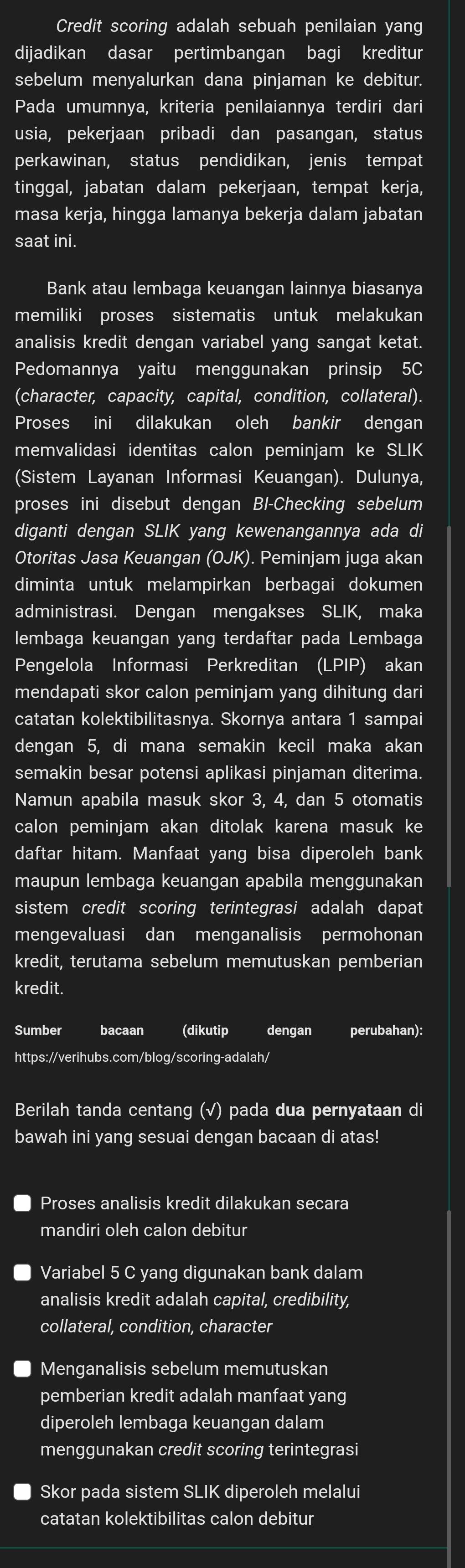 Credit scoring adalah sebuah penilaian yang
dijadikan dasar pertimbangan bagi kreditur
sebelum menyalurkan dana pinjaman ke debitur.
Pada umumnya, kriteria penilaiannya terdiri dari
usia, pekerjaan pribadi dan pasangan, status
perkawinan, status pendidikan, jenis tempat
tinggal, jabatan dalam pekerjaan, tempat kerja,
masa kerja, hingga lamanya bekerja dalam jabatan
saat ini.
Bank atau lembaga keuangan lainnya biasanya
memiliki proses sistematis untuk melakukan
analisis kredit dengan variabel yang sangat ketat.
Pedomannya yaitu menggunakan prinsip 5C
(character, capacity, capital, condition, collateral).
Proses ini dilakukan oleh bankir dengan
memvalidasi identitas calon peminjam ke SLIK
(Sistem Layanan Informasi Keuangan). Dulunya,
proses ini disebut dengan BI-Checking sebelum
diganti dengan SLIK yang kewenangannya ada di
Otoritas Jasa Keuangan (OJK). Peminjam juga akan
diminta untuk melampirkan berbagai dokumen
administrasi. Dengan mengakses SLIK, maka
lembaga keuangan yang terdaftar pada Lembaga
Pengelola Informasi Perkreditan (LPIP) akan
mendapati skor calon peminjam yang dihitung dari
catatan kolektibilitasnya. Skornya antara 1 sampai
dengan 5, di mana semakin kecil maka akan
semakin besar potensi aplikasi pinjaman diterima.
Namun apabila masuk skor 3, 4, dan 5 otomatis
calon peminjam akan ditolak karena masuk ke
daftar hitam. Manfaat yang bisa diperoleh bank
maupun lembaga keuangan apabila menggunakan
sistem credit scoring terintegrasi adalah dapat
mengevaluasi dan menganalisis permohonan
kredit, terutama sebelum memutuskan pemberian
kredit.
Sumber bacaan (dikutip dengan perubahan):
https://verihubs.com/blog/scoring-adalah/
Berilah tanda centang (√) pada dua pernyataan di
bawah ini yang sesuai dengan bacaan di atas!
Proses analisis kredit dilakukan secara
mandiri oleh calon debitur
Variabel 5 C yang digunakan bank dalam
analisis kredit adalah capital, credibility,
collateral, condition, character
Menganalisis sebelum memutuskan
pemberian kredit adalah manfaat yang
diperoleh lembaga keuangan dalam
menggunakan credit scoring terintegrasi
Skor pada sistem SLIK diperoleh melalui
catatan kolektibilitas calon debitur