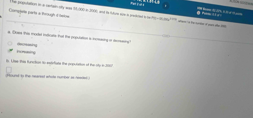 6, 5.1.51-LS
ALšON GOCDWI
Part 2 of 4 
HW Score: 62.22%, 9.33 of 15 points
Compjete parts a through d below.
Points: 0.5 of 1
The population in a certain city was 55,000 in 2000, and its future size is predicted to be P(t)=55,000e^(0.015t) , where t is the number of years after 2000
a. Does this model indicate that the population is increasing or decreasing?
decreasing
increasing
b. Use this function to estimate the population of the city in 2007.
(Round to the nearest whole number as needed.)