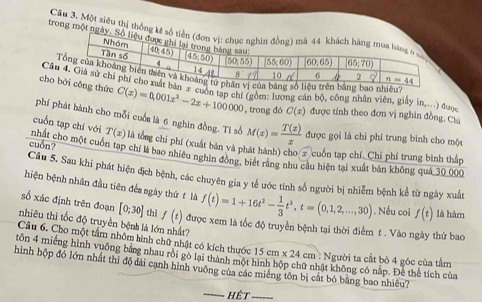 Một siêu thị thống 
trong một n
nhiêu?
Câx cuốn tạp chí (gồm: lương cán bộ, công nhân viên, giấy in,...) được
cho ức C(x)=0,001x^2-2x+100000 , trong đó C(x) được tính theo đơn vị nghin đồng. Chí
phí phát hành cho mỗi cuốn là 6 nghìn đồng. Tỉ số M(x)= T(x)/x  được gọi là chi phí trung bình cho một
cuốn tạp chí với T(x) là tổng chi phí (xuất bản yà phát hành) cho x cuốn tạp chí. Chi phí trung bình thấp
cuốn?
nhất cho một cuốn tạp chí là bao nhiêu nghìn đồng, biết rằng nhu cầu hiện tại xuất bản không quá 30 000
Câu 5. Sau khi phát hiện địch bệnh, các chuyên gia y tế ước tính số người bị nhiễm bệnh kể từ ngày xuất
hiện bệnh nhân đầu tiên đến ngày thứ t là f(t)=1+16t^2- 1/3 t^3,t=(0,1,2,...,30). Nếu coi f(t) là hàm
số xác định trên đoạn [0;30] thì f(t) được xem là tốc độ truyền bệnh tại thời điểm t . Vào ngày thứ bao
nhiêu thì tốc độ truyền bệnh là lớn nhất?
Câu 6. Cho một tấm nhôm hình chữ nhật có kích thước 15cm* 24cm
tôn 4 miếng hình vuông bằng nhau rồi gò lại thành một hình hộp chữ nhật không có nấp. Để thể tích của : Người ta cắt bỏ 4 góc của tấm
hình hộp đó lớn nhất thì độ dài cạnh hình vuông của các miếng tôn bị cắt bỏ bằng bao nhiêu?
_hêt_