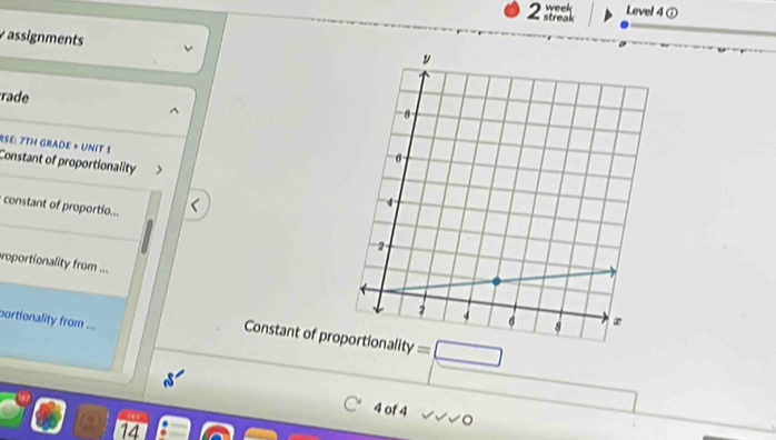 Level 4 ① 
assignments 
rade 
RSE: 7TH GRADE + UNIT 1 
Constant of proportionality 
constant of proportio... 
oportionality from ... 
portionality from ... 
Constant of pr =□ 
_  
4 of 4 /surd surd C 
14