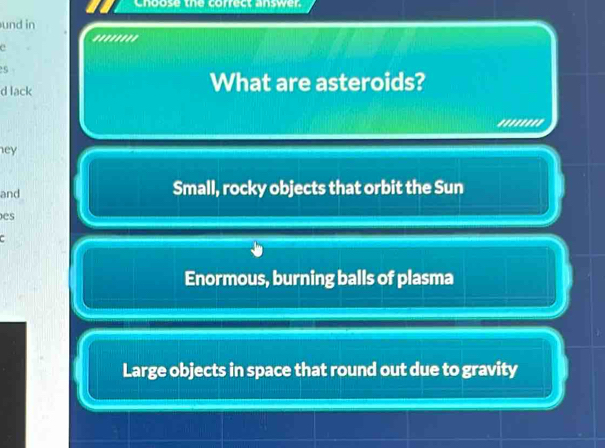 Chpose the correct answer
und in
''''''''
c
5
d lack What are asteroids?
.......'
ey
and Small, rocky objects that orbit the Sun
es
.
Enormous, burning balls of plasma
Large objects in space that round out due to gravity