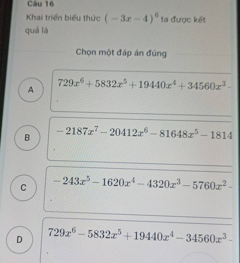 Khai triển biểu thức (-3x-4)^6 ta được kết
quá là
Chọn một đáp án đúng
A 729x^6+5832x^5+19440x^4+34560x^3-
B -2187x^7-20412x^6-81648x^5-1814
C -243x^5-1620x^4-4320x^3-5760x^2-
D 729x^6-5832x^5+19440x^4-34560x^3-