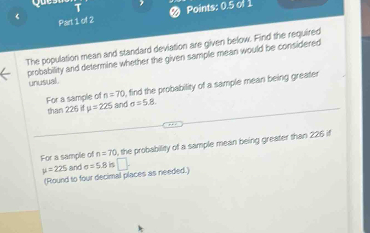 Points: 0.5 of 1 
Part 1 of 2 
The population mean and standard deviation are given below. Find the required 
probability and determine whether the given sample mean would be considered 
unusual. 
For a sample of n=70 , find the probability of a sample mean being greater 
than 226 if mu =225 and sigma =5.8. 
For a sample of n=70 , the probability of a sample mean being greater than 226 if
mu =225 and sigma =5.8 is 
(Round to four decimal places as needed.)