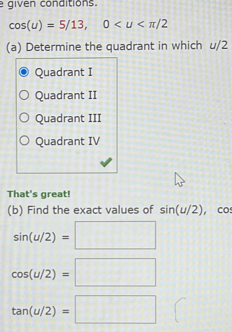 given conditions.
cos (u)=5/13, 0
(a) Determine the quadrant in which u/2
Quadrant I
Quadrant II
Quadrant III
Quadrant IV
That's great!
(b) Find the exact values of sin (u/2), cos
sin (u/2)=□
cos (u/2)=□
tan (u/2)=□