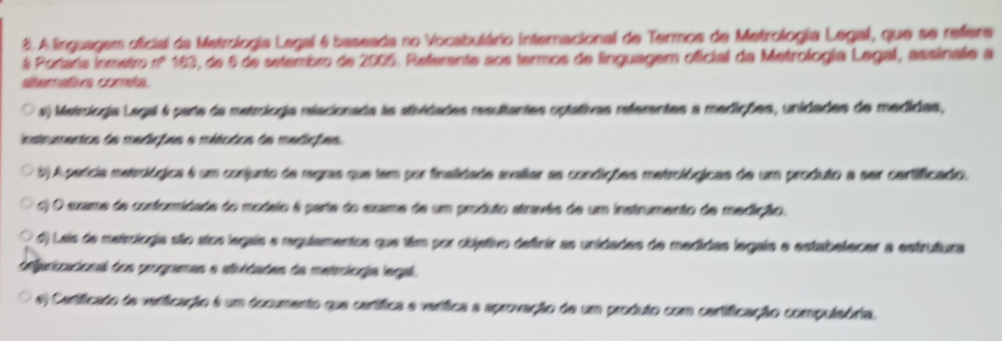 A linguagem oficial da Metrologia Legal é baseada no Vocabulário Internacional de Termos de Metrologia Legal, que se refere
# Portara inmetro nº 163, de 6 de setembro de 2005. Referente aos termos de linguagem oficial da Metrologia Legal, assinale a
alterativa cometa.
s) Metroiogia Legal é parte da metroíogia reacionada la atividades resultantes optativas referentes a medições, unidades de medidas,
instrumentos de medições e mitcdos de medições.
b) A perícia metrológica é um conjunto de regras que tem por finalidade avallar as condições metrológicas de um produto a ser certificado.
c) O exame de conforidade do modsio é parta do exame de um produto atravêe de um instrumento de medição.
) Lais de meisoiogia são stos legais e regulamentos que tiêm por objetivo definir as unidades de medidas legais e estabelecer a estrutura
deferizacional dos orogramas e atividades da metrologia legal.
e) Cenificado de verificação é um documento que certífica e verífica a aprovação de um produto com cartificação compulsória.